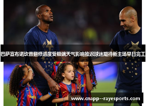 巴萨宣布诺坎普翻修进度受极端天气影响推迟球迷期待新主场早日完工 巴萨宣布诺坎普翻修进度受极端天气影响推迟球迷期待新主场早日完工