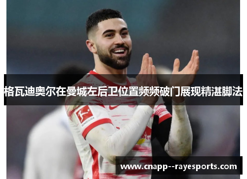 格瓦迪奥尔在曼城左后卫位置频频破门展现精湛脚法 格瓦迪奥尔在曼城左后卫位置频频破门展现精湛脚法