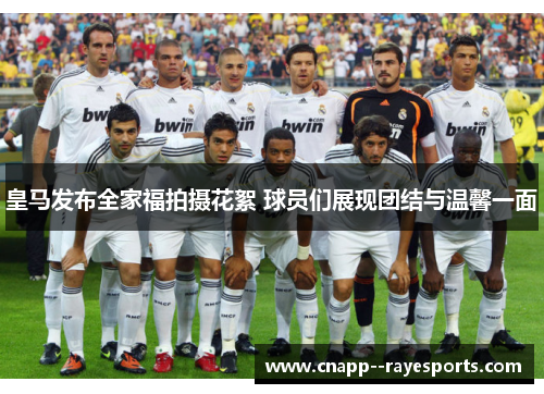 皇马发布全家福拍摄花絮 球员们展现团结与温馨一面 皇马发布全家福拍摄花絮 球员们展现团结与温馨一面
