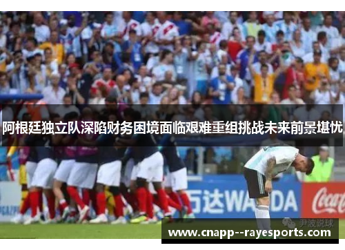阿根廷独立队深陷财务困境面临艰难重组挑战未来前景堪忧 阿根廷独立队深陷财务困境面临艰难重组挑战未来前景堪忧